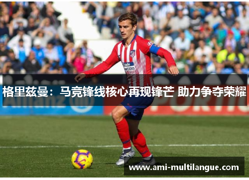 格里兹曼:马竞锋线核心再现锋芒 助力争夺荣耀 格里兹曼:马竞锋线核心再现锋芒 助力争夺荣耀
