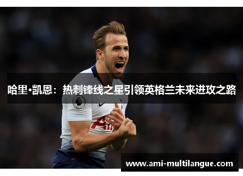 哈里·凯恩:热刺锋线之星引领英格兰未来进攻之路 哈里·凯恩:热刺锋线之星引领英格兰未来进攻之路
