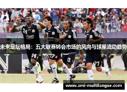 未来足坛格局:五大联赛转会市场的风向与球星流动趋势 未来足坛格局:五大联赛转会市场的风向与球星流动趋势